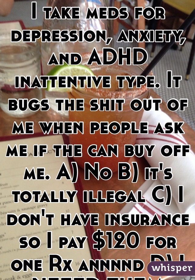 I take meds for depression, anxiety, and ADHD inattentive type. It bugs the shit out of me when people ask me if the can buy off me. A) No B) it's totally illegal C) I don't have insurance so I pay $120 for one Rx annnnd D) I NEEED THEM THETS WHY I TAKE THEM. 