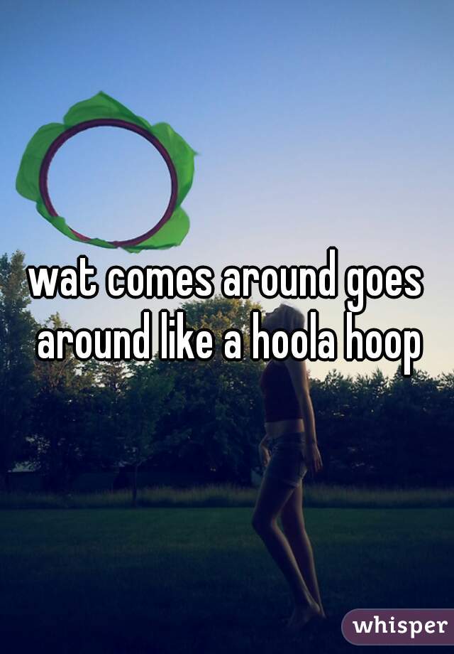 wat comes around goes around like a hoola hoop