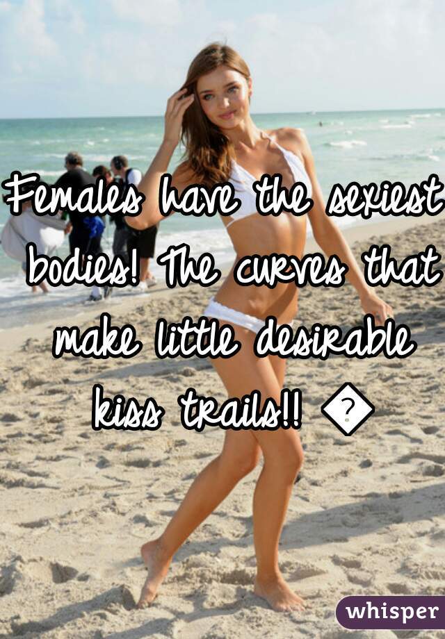 Females have the sexiest bodies! The curves that make little desirable kiss trails!! 💋