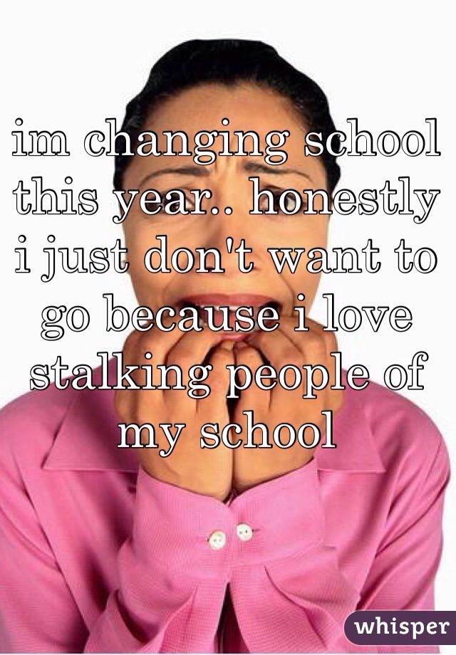 im changing school this year.. honestly i just don't want to go because i love stalking people of my school