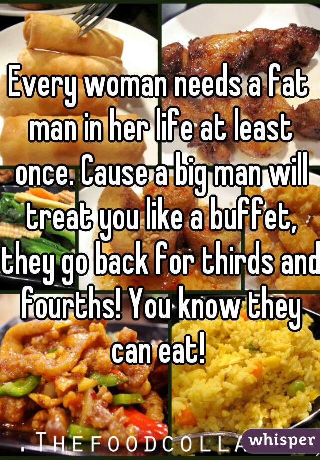 Every woman needs a fat man in her life at least once. Cause a big man will treat you like a buffet, they go back for thirds and fourths! You know they can eat! 