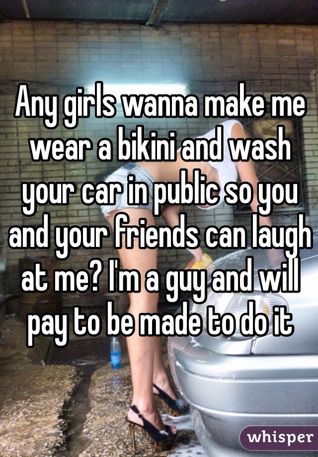 Any girls wanna make me wear a bikini and wash your car in public so you and your friends can laugh at me? I'm a guy and will pay to be made to do it