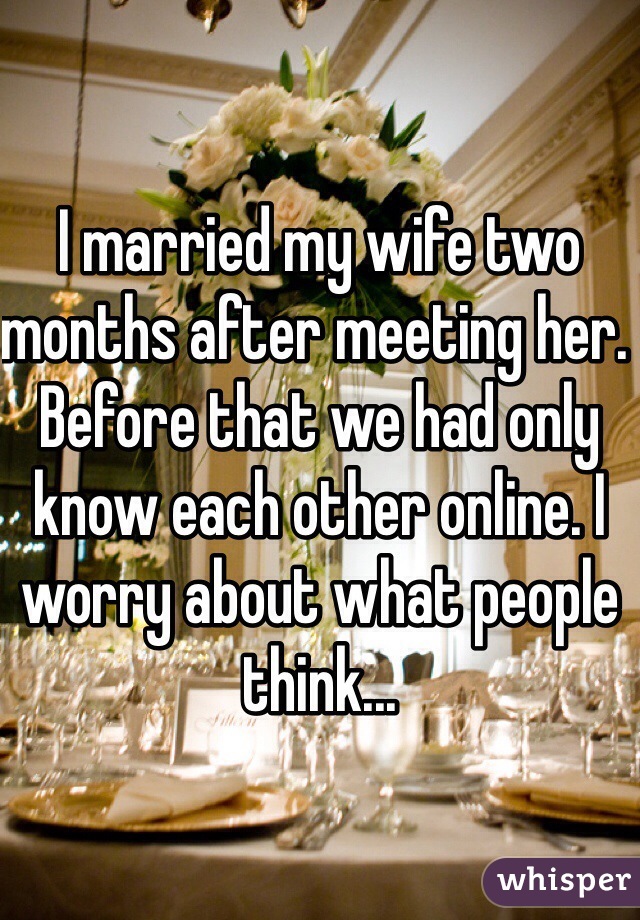 I married my wife two months after meeting her. Before that we had only know each other online. I worry about what people think...