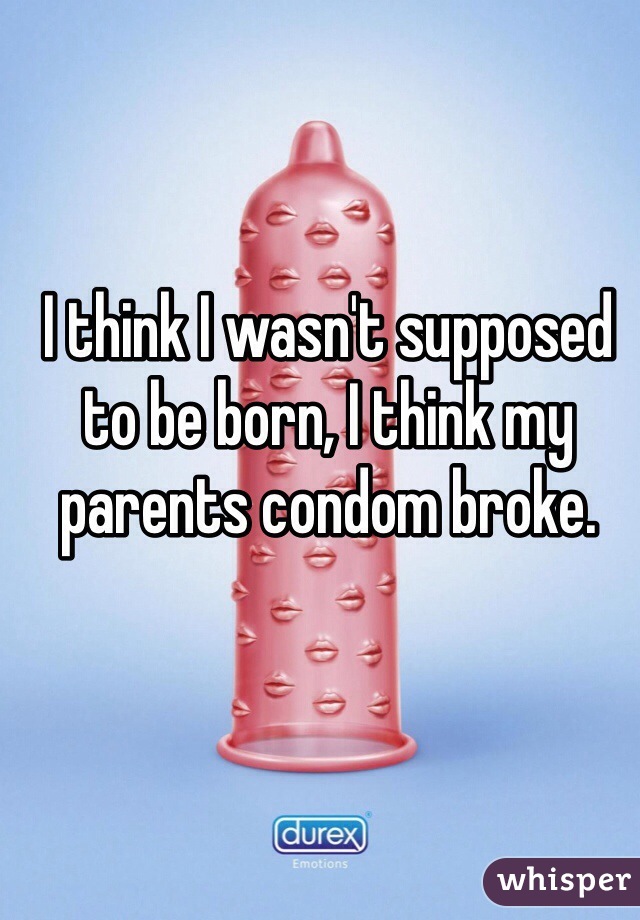 I think I wasn't supposed to be born, I think my parents condom broke. 