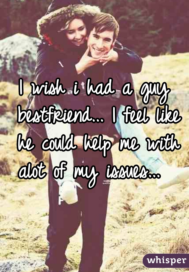 I wish i had a guy bestfriend... I feel like he could help me with alot of my issues...  