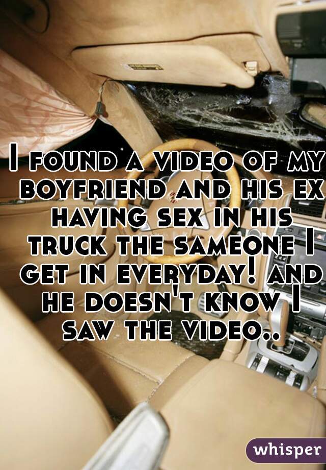 I found a video of my boyfriend and his ex having sex in his truck the sameone I get in everyday! and he doesn't know I saw the video..
 