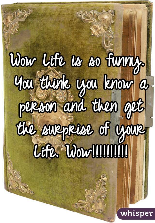 Wow Life is so funny. You think you know a person and then get the surprise of your Life. Wow!!!!!!!!!!