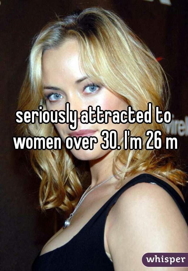 seriously attracted to women over 30. I'm 26 m