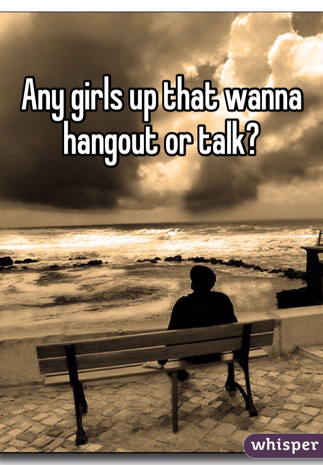 Any girls up that wanna hangout or talk?