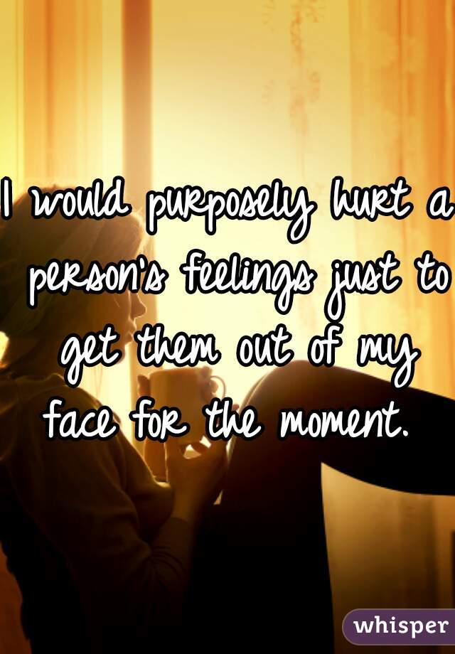 I would purposely hurt a person's feelings just to get them out of my face for the moment. 