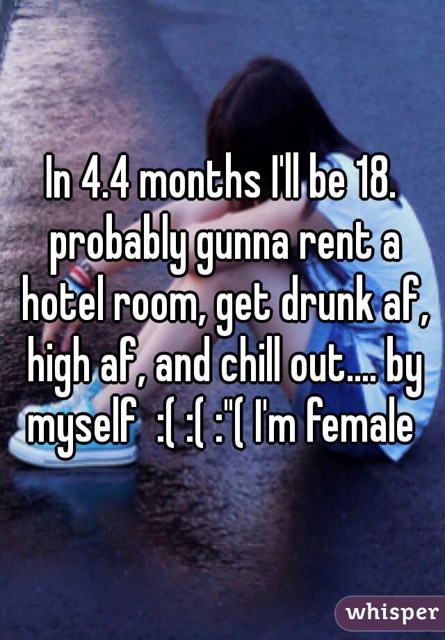 In 4.4 months I'll be 18. probably gunna rent a hotel room, get drunk af, high af, and chill out.... by myself  :( :( :"( I'm female 