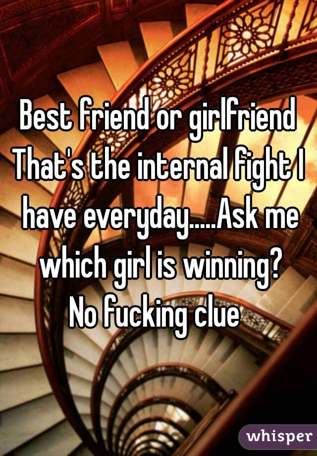 Best friend or girlfriend
That's the internal fight I have everyday.....Ask me which girl is winning?
No fucking clue 