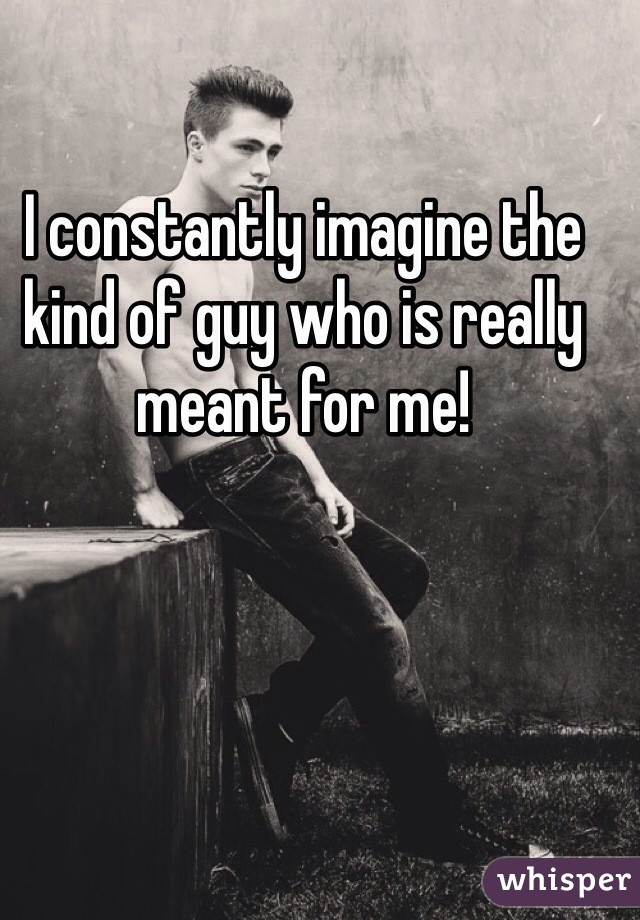 I constantly imagine the kind of guy who is really meant for me!