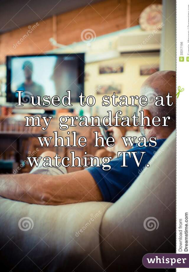 I used to stare at my grandfather while he was watching TV.   