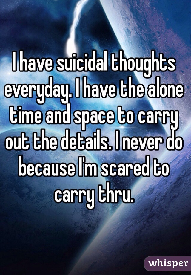 I have suicidal thoughts everyday. I have the alone time and space to carry out the details. I never do because I'm scared to carry thru. 