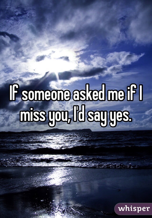 If someone asked me if I miss you, I'd say yes.