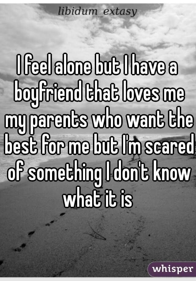 I feel alone but I have a boyfriend that loves me my parents who want the best for me but I'm scared of something I don't know what it is 