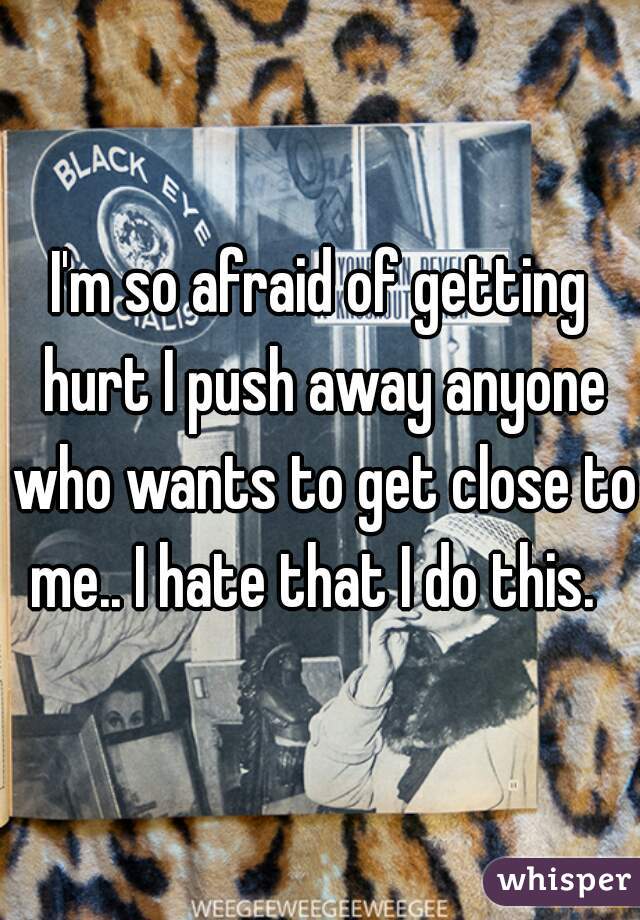 I'm so afraid of getting hurt I push away anyone who wants to get close to me.. I hate that I do this.  