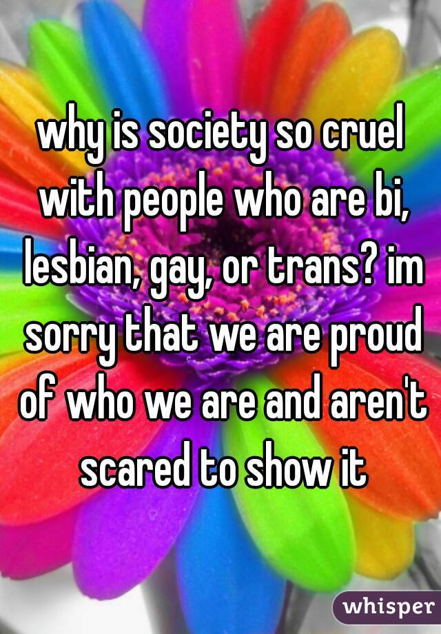 why is society so cruel with people who are bi, lesbian, gay, or trans? im sorry that we are proud of who we are and aren't scared to show it