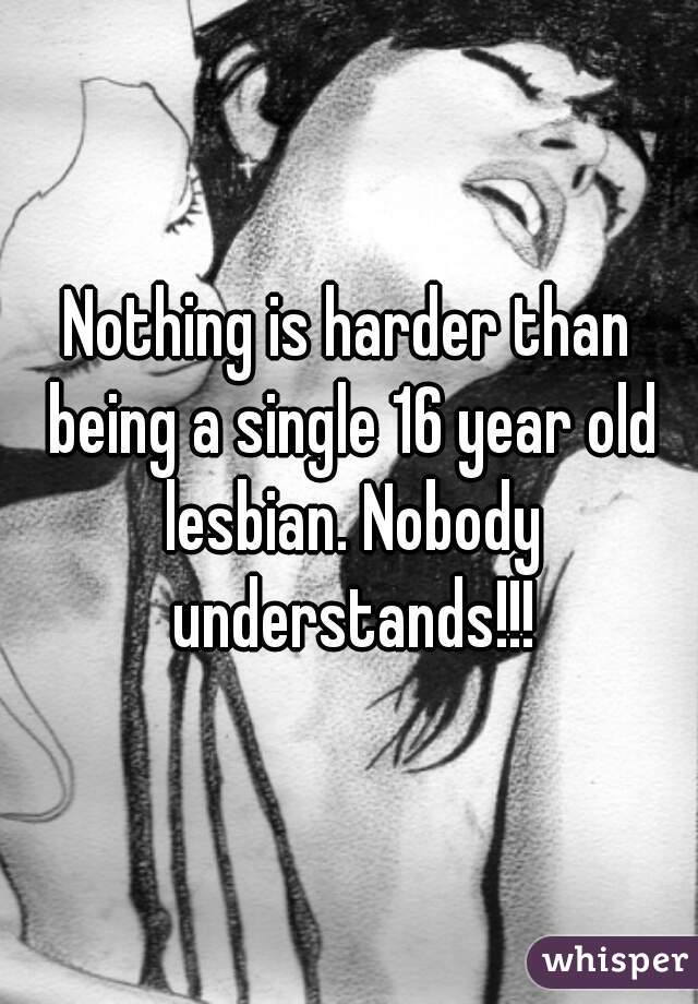 Nothing is harder than being a single 16 year old lesbian. Nobody understands!!!