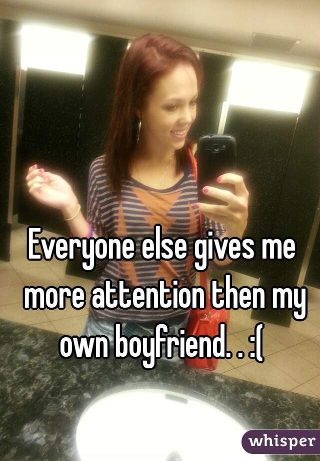 Everyone else gives me more attention then my own boyfriend. . :( 