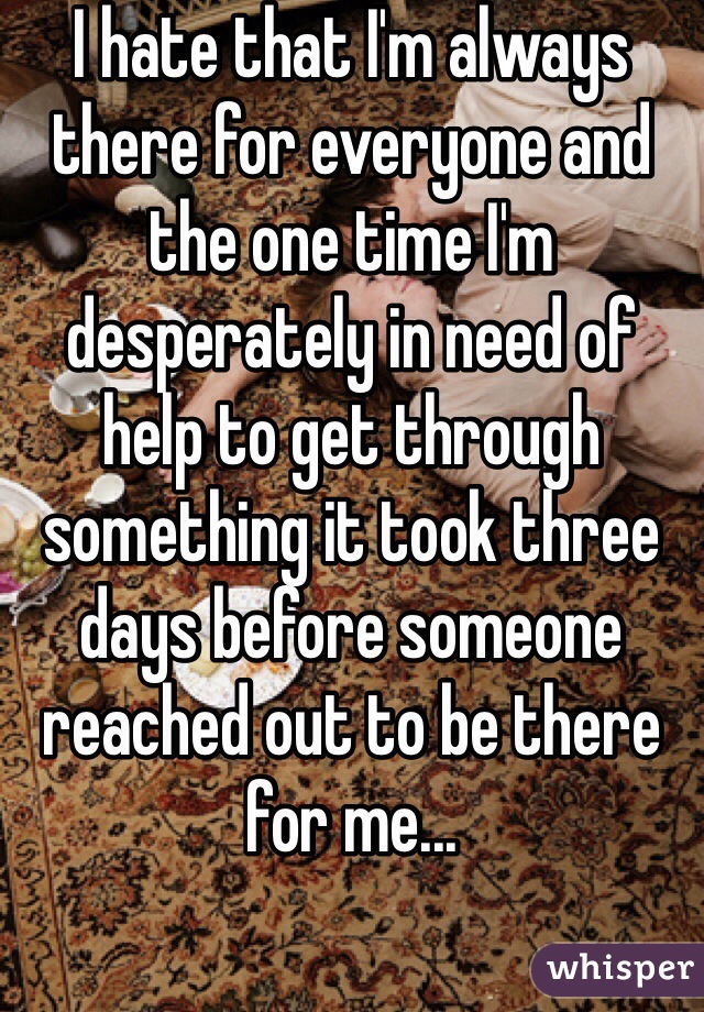 I hate that I'm always there for everyone and the one time I'm desperately in need of help to get through something it took three days before someone reached out to be there for me...