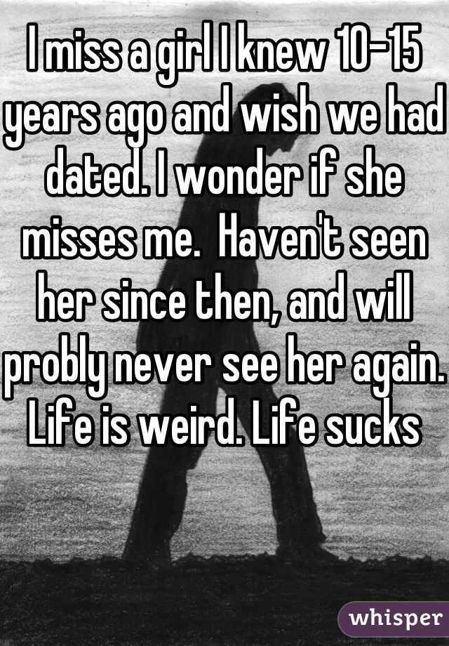 I miss a girl I knew 10-15 years ago and wish we had dated. I wonder if she misses me.  Haven't seen her since then, and will probly never see her again. Life is weird. Life sucks