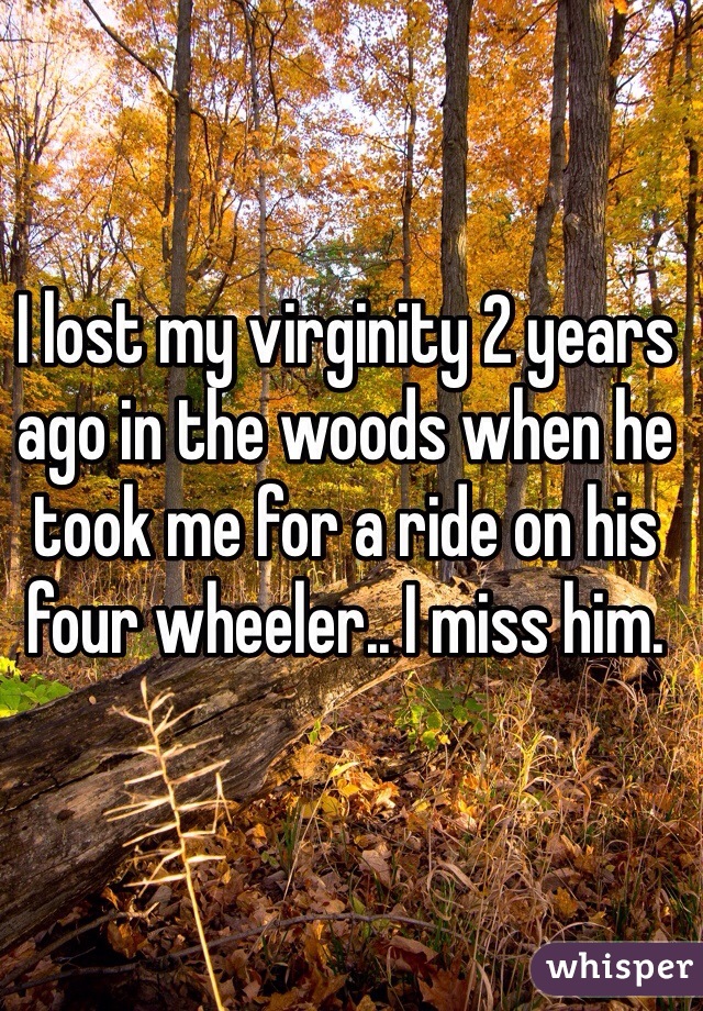 I lost my virginity 2 years ago in the woods when he took me for a ride on his four wheeler.. I miss him. 