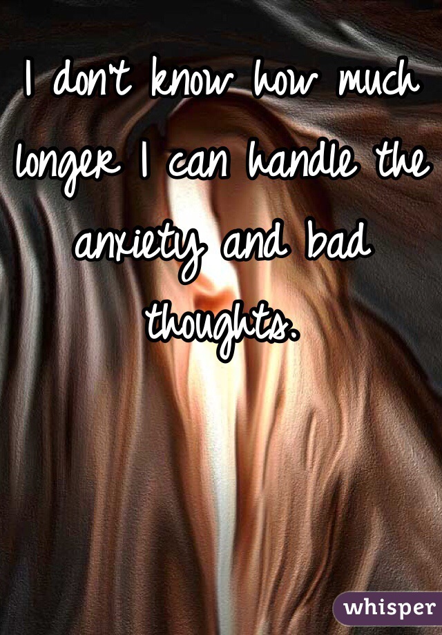 I don't know how much longer I can handle the anxiety and bad thoughts.