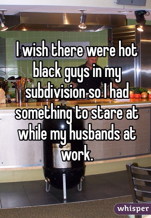 I wish there were hot black guys in my subdivision so I had something to stare at while my husbands at work. 