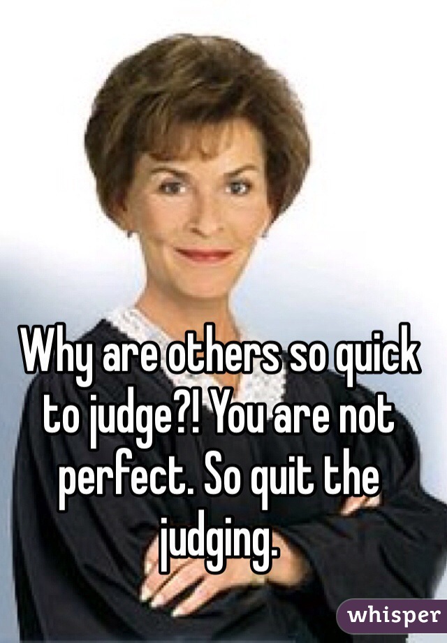 Why are others so quick to judge?! You are not perfect. So quit the judging. 