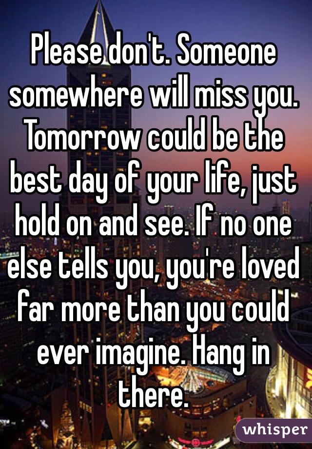 Please don't. Someone somewhere will miss you. Tomorrow could be the best day of your life, just hold on and see. If no one else tells you, you're loved far more than you could ever imagine. Hang in there.  