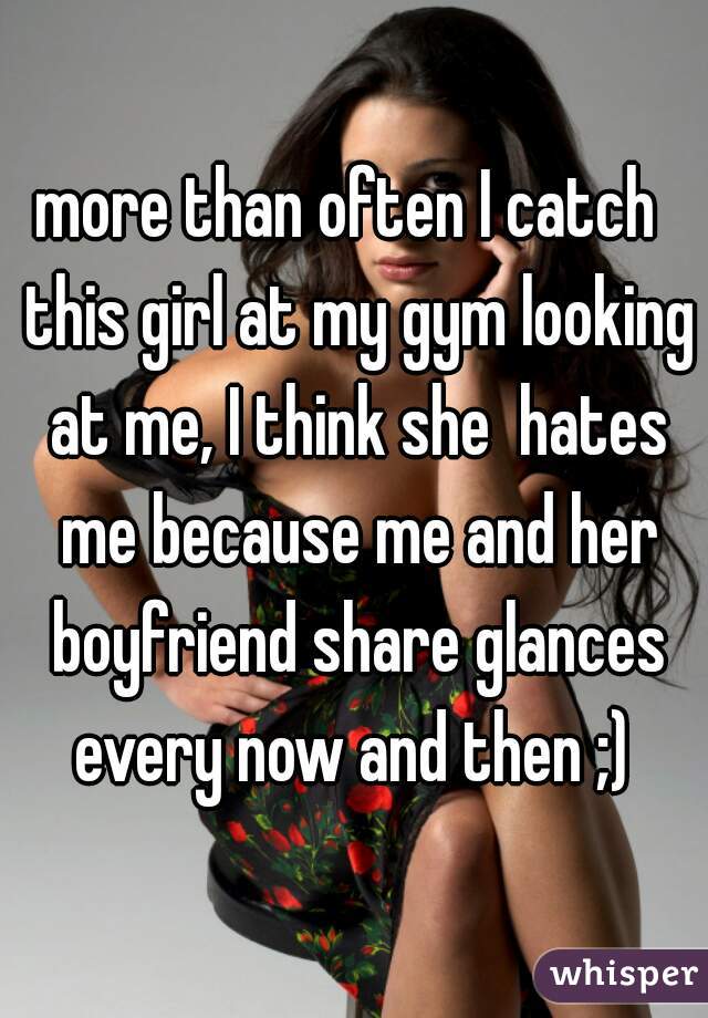 more than often I catch  this girl at my gym looking at me, I think she  hates me because me and her boyfriend share glances every now and then ;) 