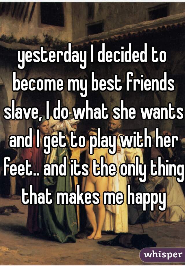 yesterday I decided to become my best friends slave, I do what she wants and I get to play with her feet.. and its the only thing that makes me happy