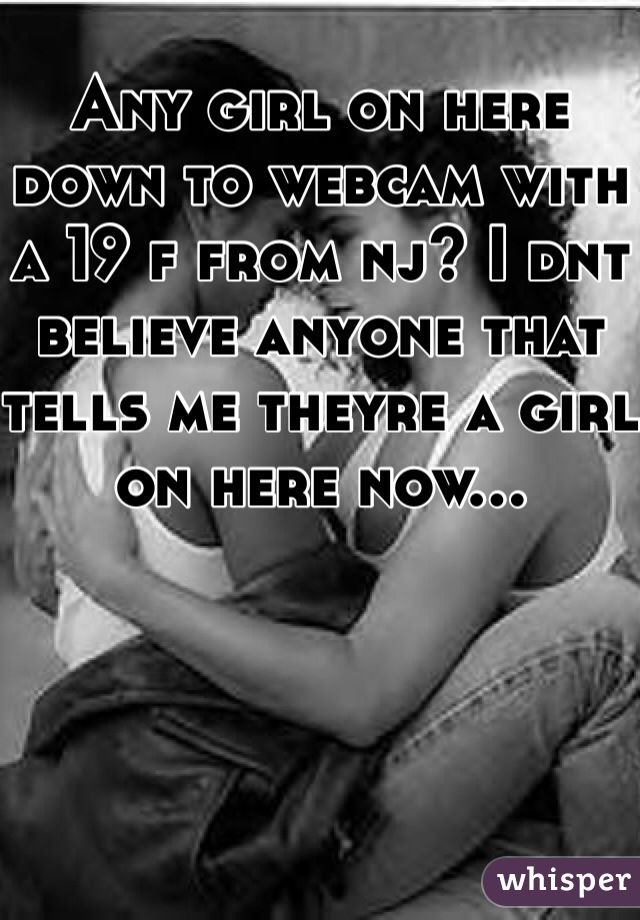 Any girl on here down to webcam with a 19 f from nj? I dnt believe anyone that tells me theyre a girl on here now...