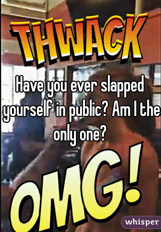 Have you ever slapped yourself in public? Am I the only one? 