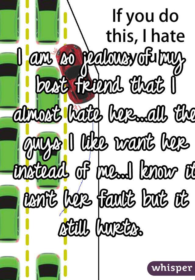 I am so jealous of my best friend that I almost hate her...all the guys I like want her instead of me...I know it isn't her fault but it still hurts. 