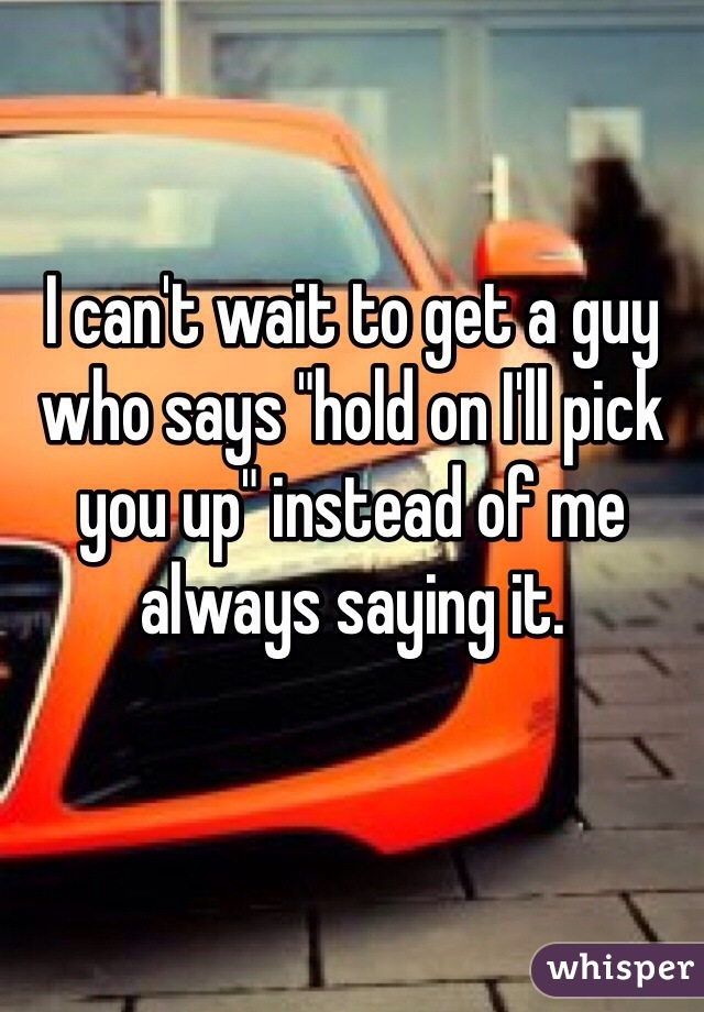 I can't wait to get a guy who says "hold on I'll pick you up" instead of me always saying it. 