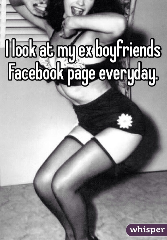 I look at my ex boyfriends Facebook page everyday.