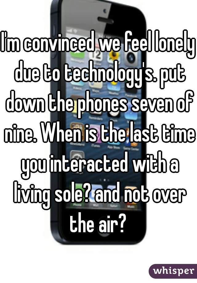 I'm convinced we feel lonely due to technology's. put down the phones seven of nine. When is the last time you interacted with a living sole? and not over the air? 