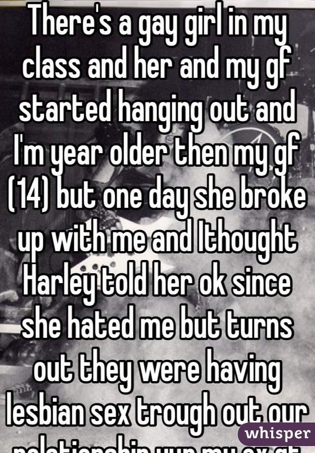 There's a gay girl in my class and her and my gf started hanging out and I'm year older then my gf (14) but one day she broke up with me and Ithought Harley told her ok since she hated me but turns out they were having lesbian sex trough out our relationship yup my ex gf is gay and I'm was her cover up fml 