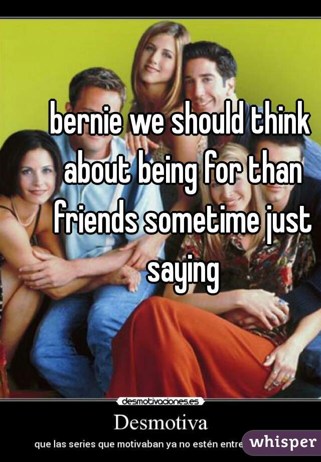 bernie we should think about being for than friends sometime just saying