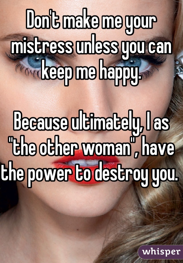 Don't make me your mistress unless you can keep me happy. 

Because ultimately, I as "the other woman", have the power to destroy you. 