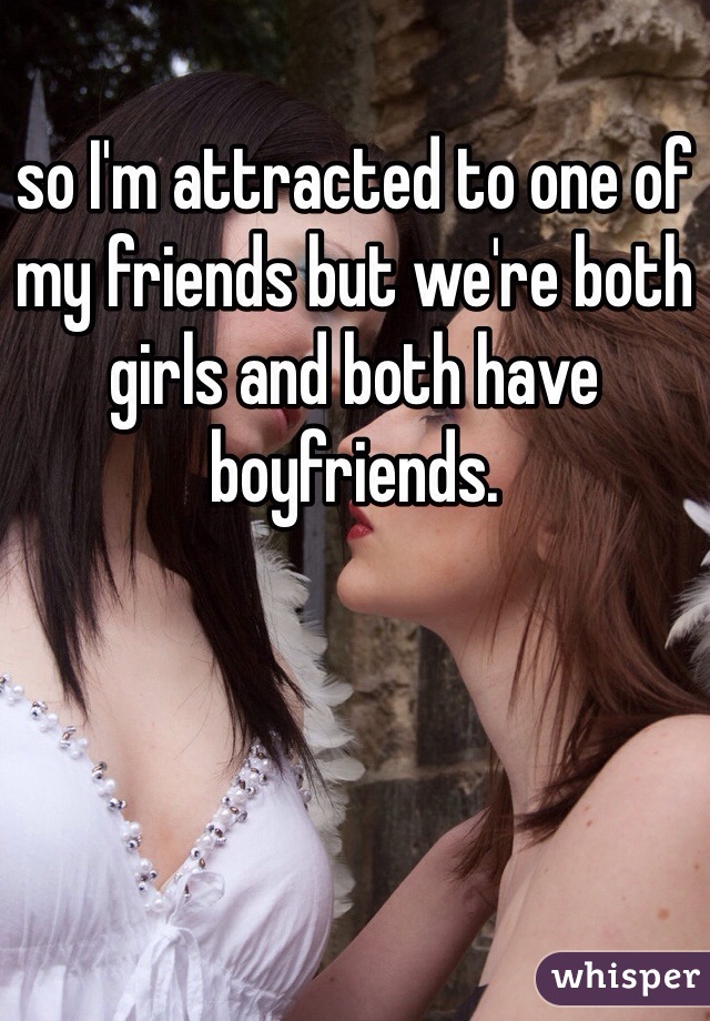 so I'm attracted to one of my friends but we're both girls and both have boyfriends. 