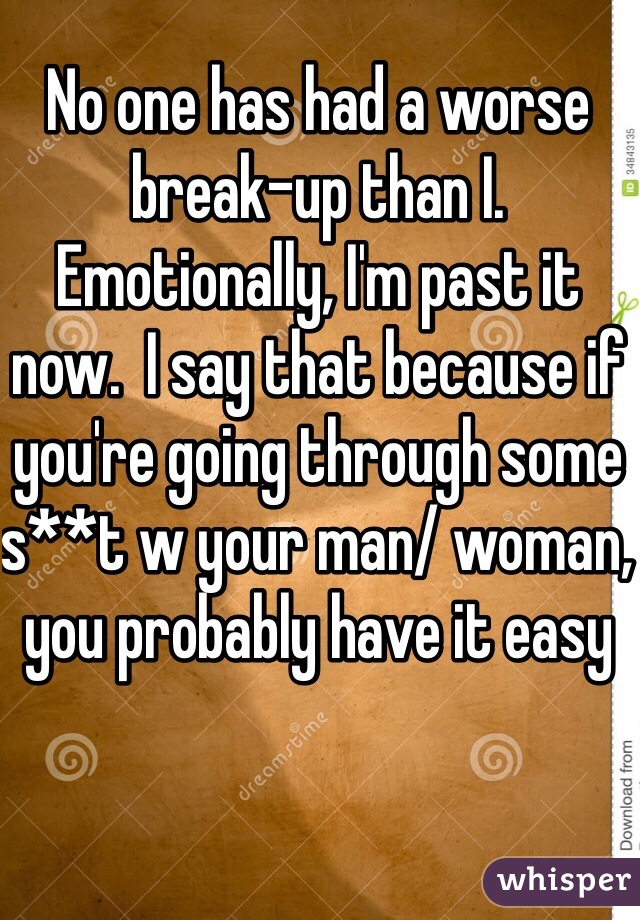 No one has had a worse break-up than I. Emotionally, I'm past it now.  I say that because if you're going through some s**t w your man/ woman, you probably have it easy