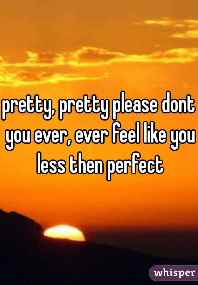 pretty, pretty please dont you ever, ever feel like you less then perfect