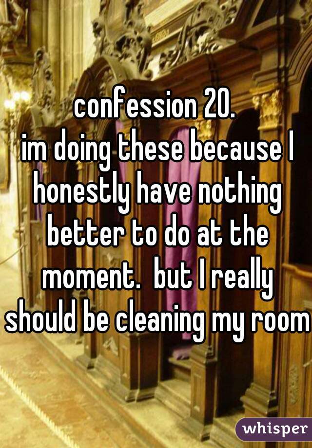 confession 20.
 im doing these because I honestly have nothing better to do at the moment.  but I really should be cleaning my room