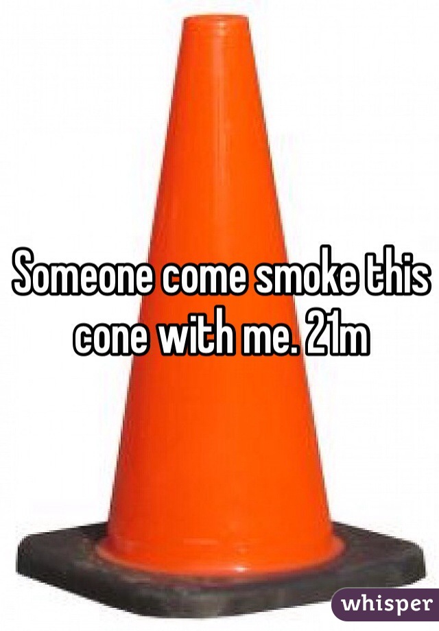 Someone come smoke this cone with me. 21m