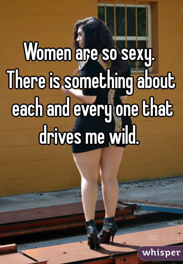 Women are so sexy. 
There is something about each and every one that drives me wild.  