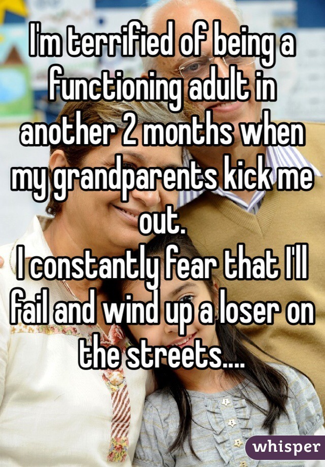 I'm terrified of being a functioning adult in another 2 months when my grandparents kick me out. 
I constantly fear that I'll fail and wind up a loser on the streets....